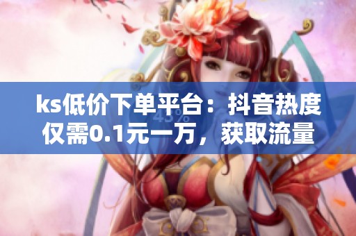 ks低价下单平台:抖音热度仅需0.1元一万,获取流量新方法 ks低价下单平台:抖音热度仅需0.1元一万,获取流量新方法