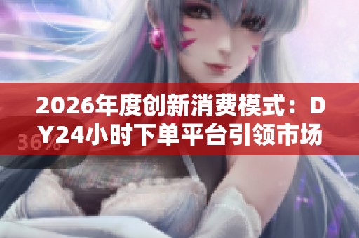 2026年度创新消费模式：DY24小时下单平台引领市场潮流变革与实惠