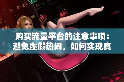 购买流量平台的注意事项:避免虚假热闹,如何实现真实用户增长? 购买流量平台的注意事项:避免虚假热闹,如何实现真实用户增长?