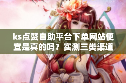 ks点赞自助平台下单网站便宜是真的吗？实测三类渠道的成本与风险