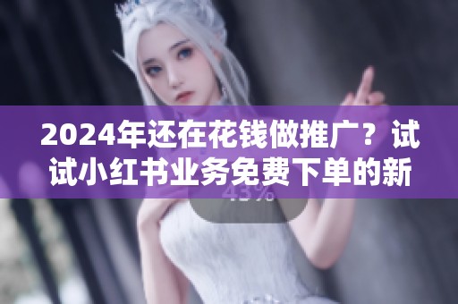 2024年还在花钱做推广？试试小红书业务免费下单的新思路