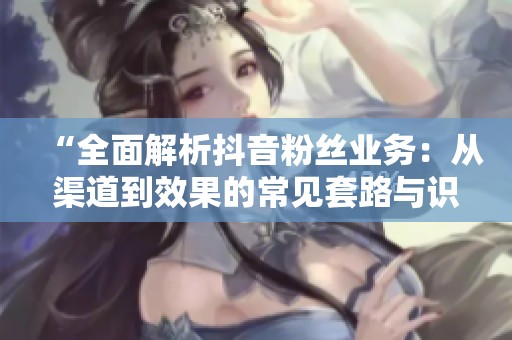 “全面解析抖音粉丝业务：从渠道到效果的常见套路与识别靠谱服务商的方法”