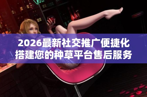 2026最新社交推广便捷化搭建您的种草平台售后服务电话|24小时服务 2026最新社交推广便捷化搭建您的种草平台售后服务电话|24小时服务
