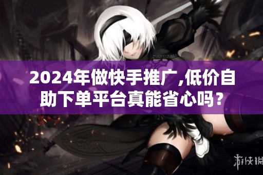 2024年做快手推广,低价自助下单平台真能省心吗? 2024年做快手推广,低价自助下单平台真能省心吗?