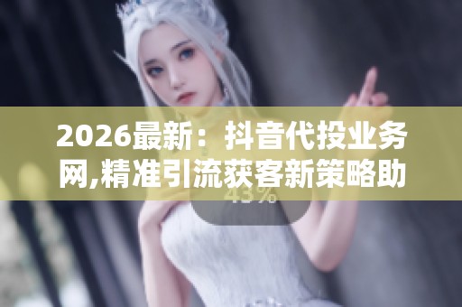 2026最新：抖音代投业务网,精准引流获客新策略助力品牌快速增长