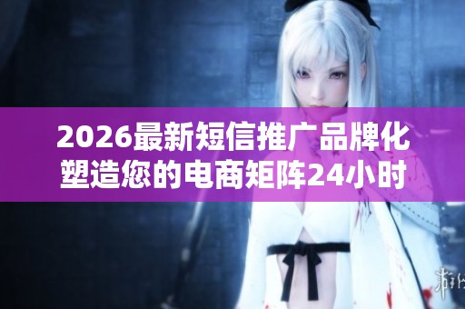 2026最新短信推广品牌化塑造您的电商矩阵24小时全国售后服务客服 2026最新短信推广品牌化塑造您的电商矩阵24小时全国售后服务客服