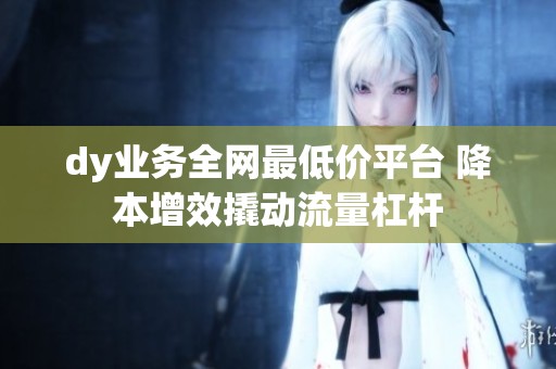 dy业务全网最低价平台 降本增效撬动流量杠杆 dy业务全网最低价平台 降本增效撬动流量杠杆
