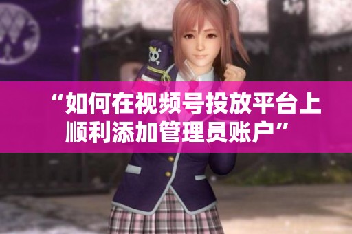 “如何在视频号投放平台上顺利添加管理员账户” “如何在视频号投放平台上顺利添加管理员账户”