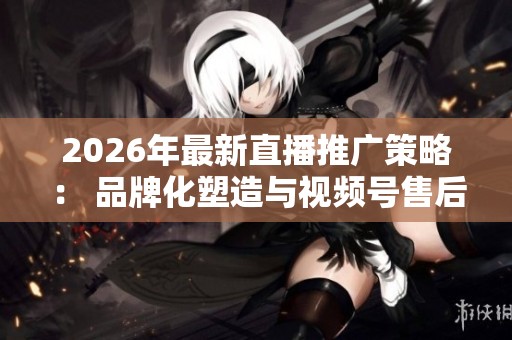 2026年最新直播推广策略: 品牌化塑造与视频号售后服务指南 2026年最新直播推广策略: 品牌化塑造与视频号售后服务指南