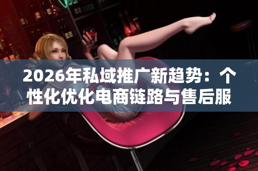 2026年私域推广新趋势:个性化优化电商链路与售后服务电话全国受理 2026年私域推广新趋势:个性化优化电商链路与售后服务电话全国受理