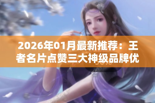 2026年01月最新推荐:王者名片点赞三大神级品牌优缺点全评测与对比分析 2026年01月最新推荐:王者名片点赞三大神级品牌优缺点全评测与对比分析