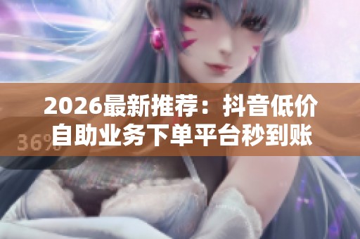 2026最新推荐:抖音低价自助业务下单平台秒到账 2026最新推荐:抖音低价自助业务下单平台秒到账