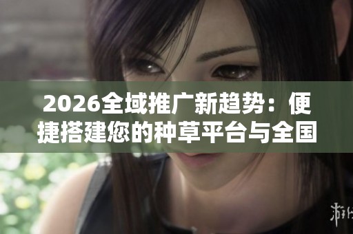2026全域推广新趋势:便捷搭建您的种草平台与全国服务热线 2026全域推广新趋势:便捷搭建您的种草平台与全国服务热线