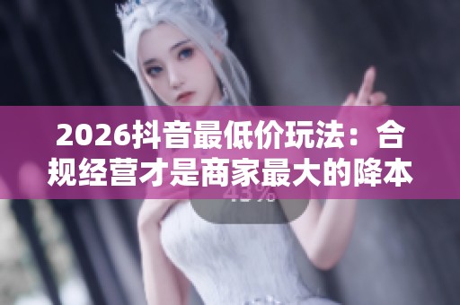 2026抖音最低价玩法:合规经营才是商家最大的降本增效 2026抖音最低价玩法:合规经营才是商家最大的降本增效