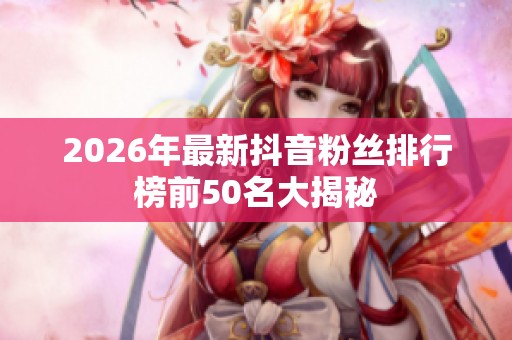 2026年最新抖音粉丝排行榜前50名大揭秘