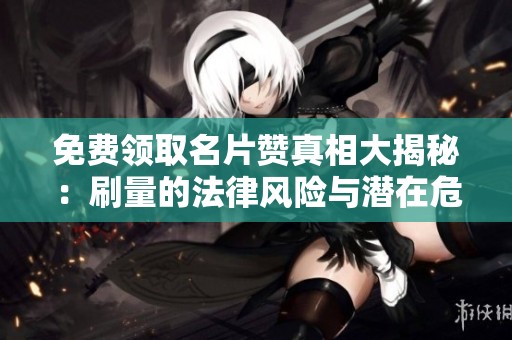 免费领取名片赞真相大揭秘：刷量的法律风险与潜在危害
