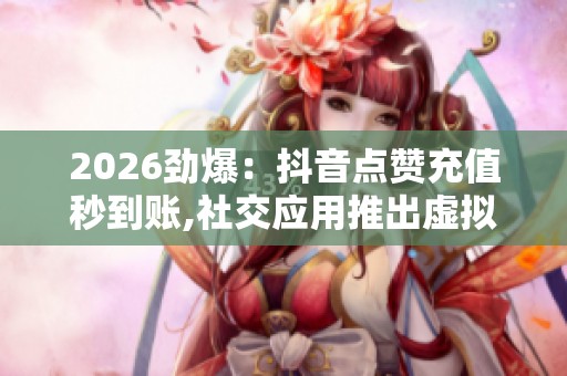 2026劲爆：抖音点赞充值秒到账,社交应用推出虚拟礼物实时赠送功能