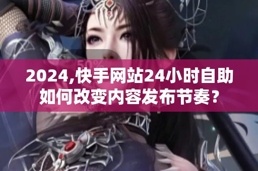 2024,快手网站24小时自助如何改变内容发布节奏? 2024,快手网站24小时自助如何改变内容发布节奏?