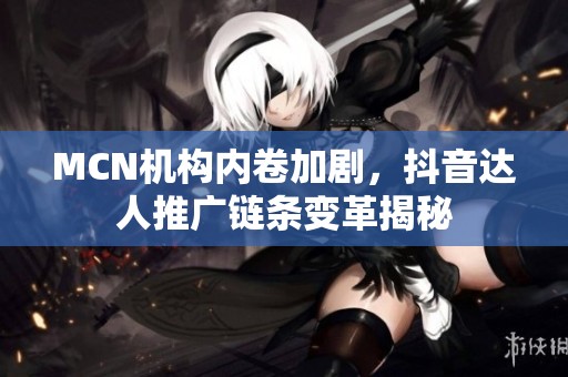 MCN机构内卷加剧,抖音达人推广链条变革揭秘 MCN机构内卷加剧,抖音达人推广链条变革揭秘