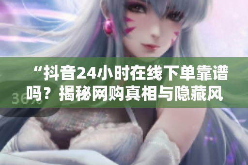 “抖音24小时在线下单靠谱吗?揭秘网购真相与隐藏风险” “抖音24小时在线下单靠谱吗?揭秘网购真相与隐藏风险”