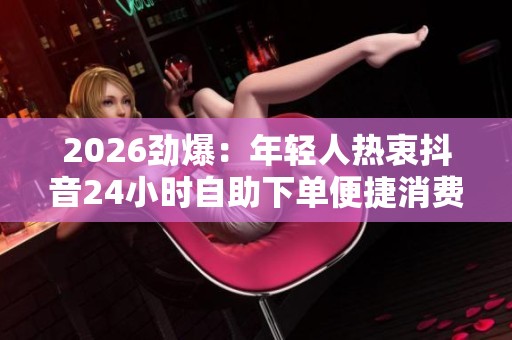 2026劲爆:年轻人热衷抖音24小时自助下单便捷消费新模式 2026劲爆:年轻人热衷抖音24小时自助下单便捷消费新模式