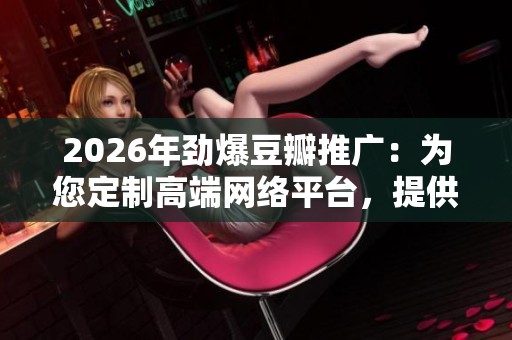 2026年劲爆豆瓣推广:为您定制高端网络平台,提供全国24小时售后服务与故障解决方案 2026年劲爆豆瓣推广:为您定制高端网络平台,提供全国24小时售后服务与故障解决方案