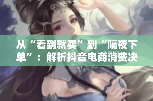 从“看到就买”到“隔夜下单”:解析抖音电商消费决策周期的演变与影响 从“看到就买”到“隔夜下单”:解析抖音电商消费决策周期的演变与影响