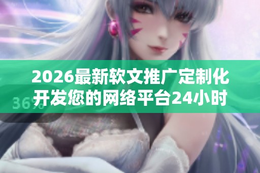 2026最新软文推广定制化开发您的网络平台24小时售后服务热线,抖音 2026最新软文推广定制化开发您的网络平台24小时售后服务热线,抖音
