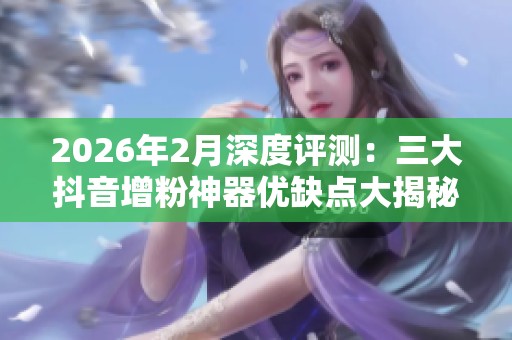 2026年2月深度评测：三大抖音增粉神器优缺点大揭秘！