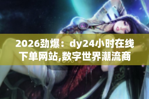 2026劲爆：dy24小时在线下单网站,数字世界潮流商品速递平台灵活化