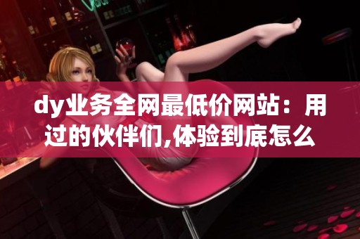 dy业务全网最低价网站：用过的伙伴们,体验到底怎么样？