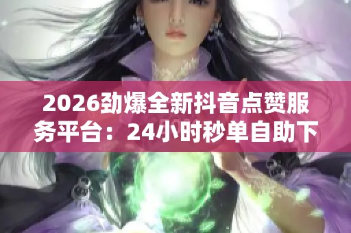 2026劲爆全新抖音点赞服务平台:24小时秒单自助下单免费体验! 2026劲爆全新抖音点赞服务平台:24小时秒单自助下单免费体验!