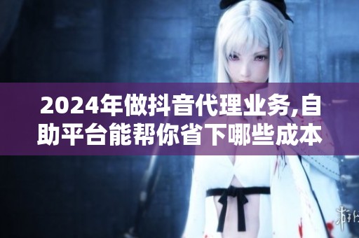 2024年做抖音代理业务,自助平台能帮你省下哪些成本？