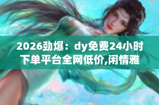 2026劲爆:dy免费24小时下单平台全网低价,闲情雅致慢生活惬意时光 2026劲爆:dy免费24小时下单平台全网低价,闲情雅致慢生活惬意时光