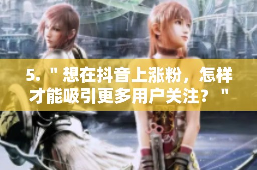 5. "想在抖音上涨粉,怎样才能吸引更多用户关注?" 5. "想在抖音上涨粉,怎样才能吸引更多用户关注?"