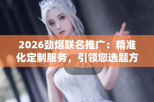 2026劲爆联名推广:精准化定制服务,引领您选题方向,拨打全国统一热线! 2026劲爆联名推广:精准化定制服务,引领您选题方向,拨打全国统一热线!