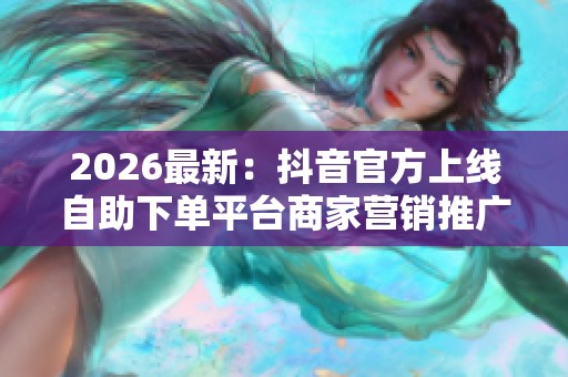 2026最新：抖音官方上线自助下单平台商家营销推广迎来全新变革灵活