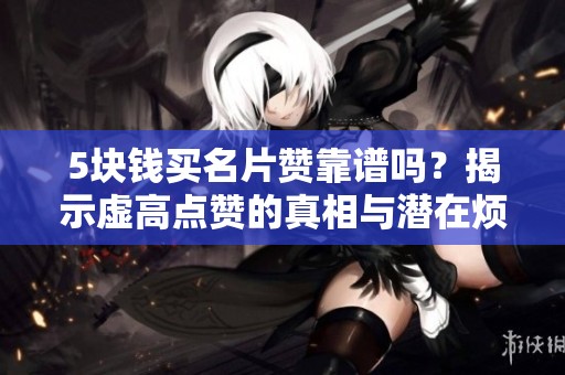 5块钱买名片赞靠谱吗？揭示虚高点赞的真相与潜在烦恼