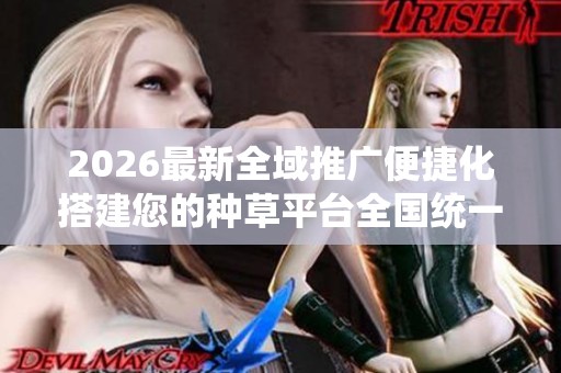 2026最新全域推广便捷化搭建您的种草平台全国统一服务热线-全国24