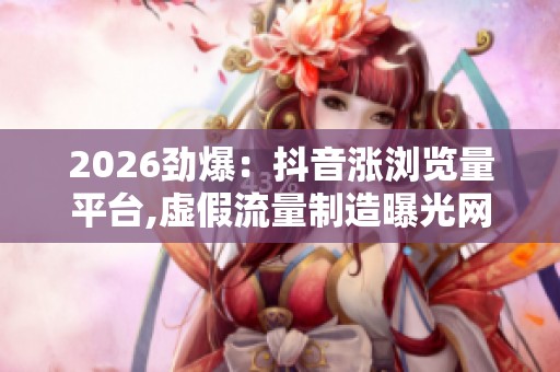 2026劲爆：抖音涨浏览量平台,虚假流量制造曝光网络水军被查差异化