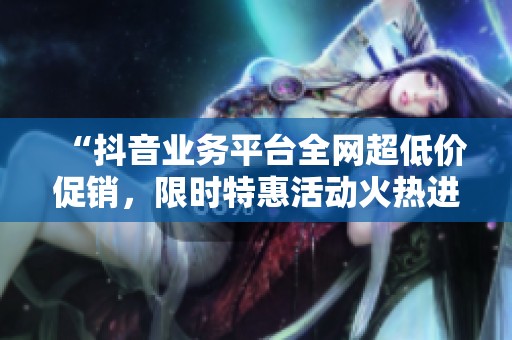 “抖音业务平台全网超低价促销,限时特惠活动火热进行中,机会不容错过!” “抖音业务平台全网超低价促销,限时特惠活动火热进行中,机会不容错过!”