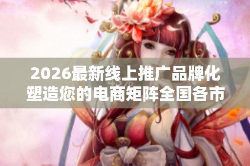 2026最新线上推广品牌化塑造您的电商矩阵全国各市售后服务点热线 2026最新线上推广品牌化塑造您的电商矩阵全国各市售后服务点热线