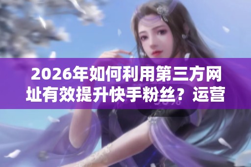 2026年如何利用第三方网址有效提升快手粉丝?运营者的实测分享 2026年如何利用第三方网址有效提升快手粉丝?运营者的实测分享