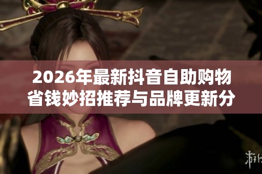 2026年最新抖音自助购物省钱妙招推荐与品牌更新分享 2026年最新抖音自助购物省钱妙招推荐与品牌更新分享