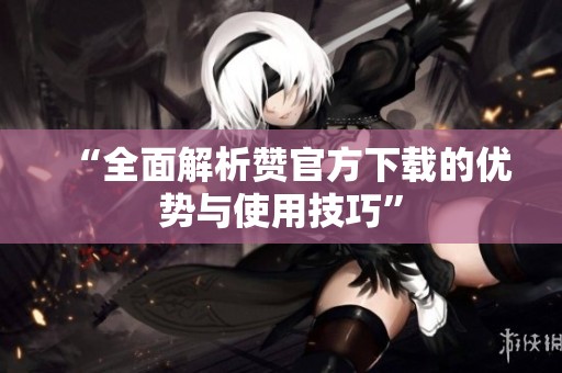 “全面解析赞官方下载的优势与使用技巧” “全面解析赞官方下载的优势与使用技巧”