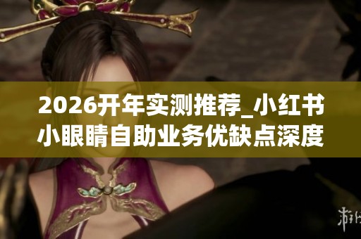 2026开年实测推荐_小红书小眼睛自助业务优缺点深度评价_哪个品牌 2026开年实测推荐_小红书小眼睛自助业务优缺点深度评价_哪个品牌