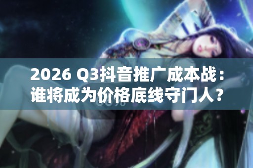 2026 Q3抖音推广成本战:谁将成为价格底线守门人? 2026 Q3抖音推广成本战:谁将成为价格底线守门人?