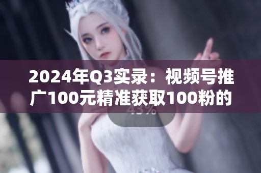 2024年Q3实录:视频号推广100元精准获取100粉的真实路径 2024年Q3实录:视频号推广100元精准获取100粉的真实路径