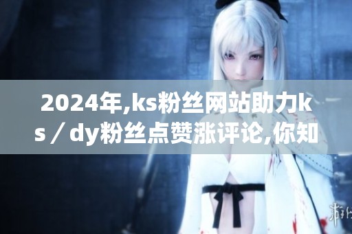 2024年,ks粉丝网站助力ks/dy粉丝点赞涨评论,你知道该怎么选吗? 在 2024年,ks粉丝网站助力ks/dy粉丝点赞涨评论,你知道该怎么选吗? 在