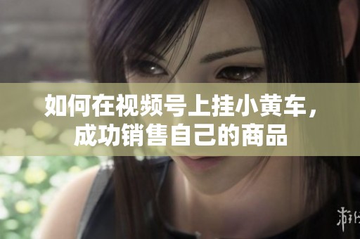 如何在视频号上挂小黄车,成功销售自己的商品 如何在视频号上挂小黄车,成功销售自己的商品